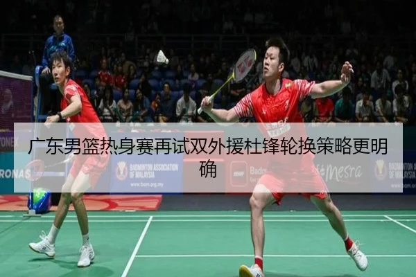 广东男篮热身赛再试双外援杜锋轮换策略更明确